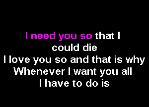 I need you so that I
could die

I love you so and that is why
Whenever I want you all
I have to do is