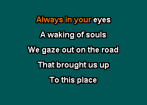 Always in your eyes
A waking of souls

We gaze out on the road

That brought us up

To this place