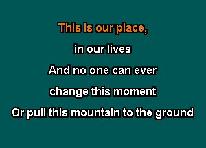 This is our place,
in our lives
And no one can ever

change this moment

0r pull this mountain to the ground