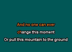 And no one can ever

change this moment

0r pull this mountain to the ground