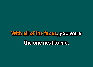 With all of the faces, you were

the one next to me.