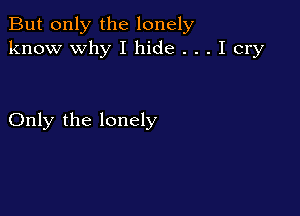 But only the lonely
know why I hide . . . I cry

Only the lonely