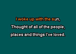 I woke up with the sun,

Thought of all of the people,

places and things I've loved.
