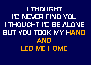 I THOUGHT
I'D NEVER FIND YOU
I THOUGHT I'D BE ALONE
BUT YOU TOOK MY HAND
AND
LED ME HOME