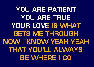 YOU ARE PATIENT
YOU ARE TRUE
YOUR LOVE IS WHAT
GETS ME THROUGH
NOW I KNOW YEAH YEAH
THAT YOU'LL ALWAYS
BE WHERE I GO