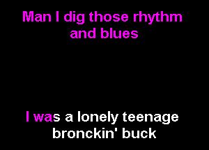 Man I dig those rhythm
and blues

I was a lonely teenage
bronckin' buck