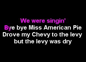 We were singin'
Bye bye Miss American Pie

Drove my Chevy to the levy
but the levy was dry