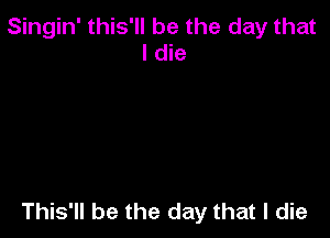 Singin' this'll be the day that
I die

This'll be the day that I die