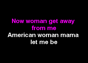 Now woman get away
from me

American woman mama
let me be