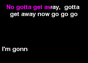 No gotta get away, gotta
get away now go go go