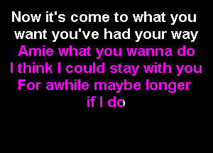 Now it's come to what you
want you've had your way
Amie what you wanna do
I think I could stay with you
For awhile maybe longer
if I do