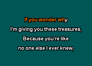 lfyou wonder why

I'm giving you these treasures,
Because you're like

no one else I ever knew,