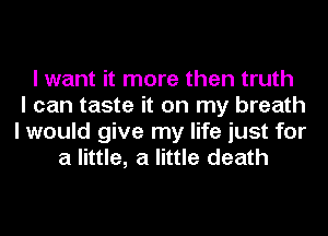 I want it more then truth
I can taste it on my breath
I would give my life just for
a little, a little death