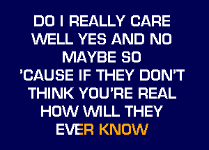 DO I REALLY CARE
WELL YES AND NO
MAYBE SO
'CAUSE IF THEY DON'T
THINK YOU'RE REAL
HOW WILL THEY
EVER KNOW