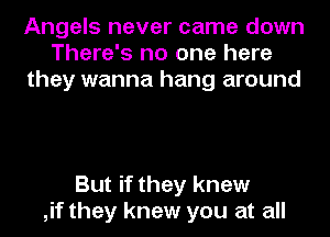 Angels never came down
There's no one here
they wanna hang around

But if they knew
,if they knew you at all