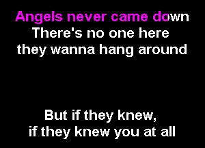Angels never came down
There's no one here
they wanna hang around

But if they knew,
if they knew you at all