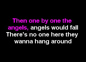 Then one by one the
angels, angels would fall
There's no one here they

wanna hang around