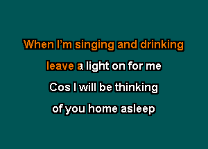 When Pm singing and drinking
leave a light on for me

Cos I will be thinking

ofyou home asleep