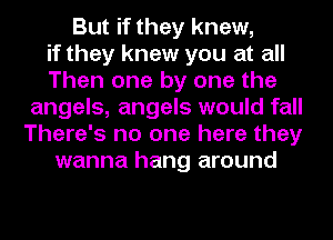 But if they knew,
if they knew you at all
Then one by one the
angels, angels would fall
There's no one here they
wanna hang around