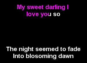 My sweet darling I
love you so

The night seemed to fade
Into blosoming dawn