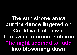 The sun shone anew
but the dance lingered on
Could we but relive
The sweet moment sublime
The night seemed to fade
Into blosoming dawn