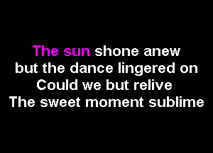 The sun shone anew
but the dance lingered on
Could we but relive
The sweet moment sublime