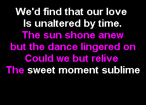 We'd find that our love
ls unaltered by time.
The sun shone anew
but the dance lingered on
Could we but relive
The sweet moment sublime