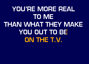 YOU'RE MORE REAL
TO ME
THAN WHAT THEY MAKE
YOU OUT TO BE
ON THE T.V.
