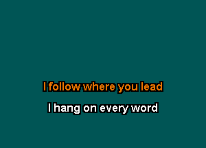 I follow where you lead

lhang on every word