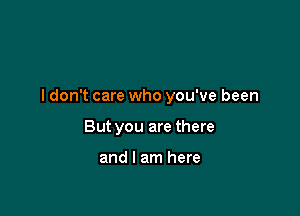 I don't care who you've been

But you are there

and I am here