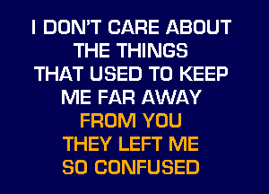 I DDMT CARE ABOUT
THE THINGS
THAT USED TO KEEP
ME FAR AWAY
FROM YOU
THEY LEFT ME
SO CONFUSED