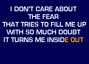 I DON'T CARE ABOUT
THE FEAR
THAT TRIES TO FILL ME UP
WITH SO MUCH DOUBT
IT TURNS ME INSIDE OUT