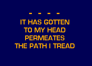 IT HAS GDTI'EN
TO MY HEAD

PERMEATES
THE PATH I TREAD