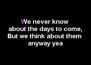 We never know
about the days to come,

But we think about them
anyway yea