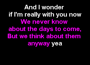 And I wonder
if I'm really with you now
We never know
about the days to come,
But we think about them

anyway yea