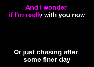 And I wonder
if I'm really with you now

Or just chasing after
some finer day