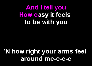 And I tell you
How easy it feels
to be with you

'N how right your arms feel
around me-e-e-e