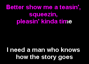 Better show me a teasin',
squeezin,
pleasin' kinda time

I need a man who knows
how the story goes