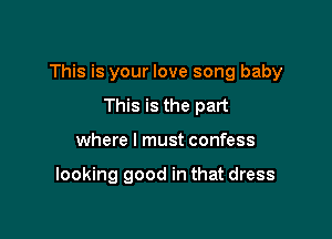 This is your love song baby

This is the part
where I must confess

looking good in that dress