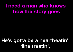 I need a man who knows
how the story goes

He's gotta be a heartbeatin',
fme treatin',