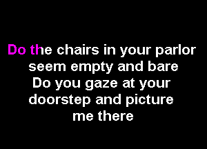 Do the chairs in your parlor
seem empty and bare
Do you gaze at your
doorstep and picture
me there