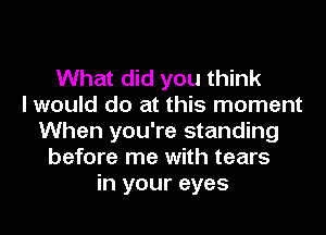 What did you think
I would do at this moment
When you're standing
before me with tears
in your eyes