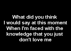 What did you think
I would say at this moment
When I'm faced with the
knowledge that you just
don't love me