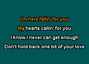 I'm here fallin' for you
My hearts callin' for you

I know I never can get enough

Don't hold back one bit ofyour love