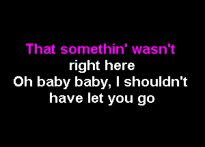 That somethin' wasn't
right here

Oh baby baby, I shouldn't
have let you go