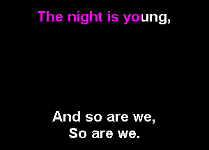 The night is young,

And so are we,
80 are we.