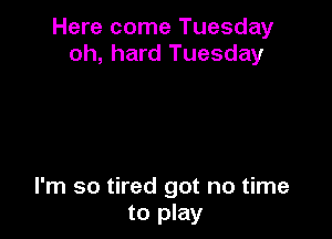 Here come Tuesday
oh, hard Tuesday

I'm so tired got no time
to play