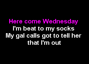 Here come Wednesday
I'm beat to my socks

My gal calls got to tell her
that I'm out