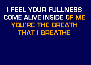 I FEEL YOUR FULLNESS
COME ALIVE INSIDE OF ME

YOU'RE THE BREATH
THAT I BREATHE