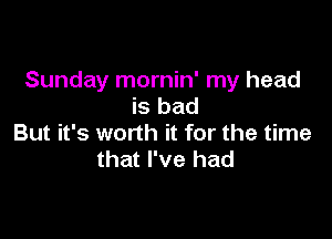 Sunday mornin' my head
is bad

But it's worth it for the time
that I've had